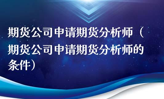 期货公司申请期货分析师（期货公司申请期货分析师的条件）