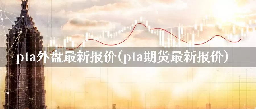 pta外盘最新报价(pta期货最新报价)