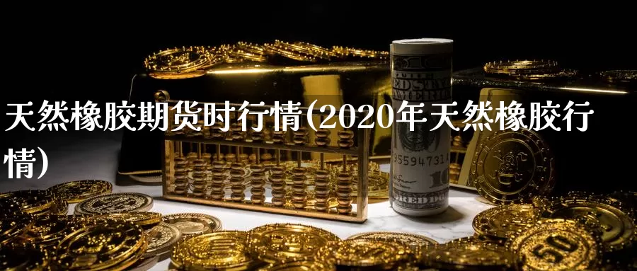 天然橡胶期货时行情(2020年天然橡胶行情)