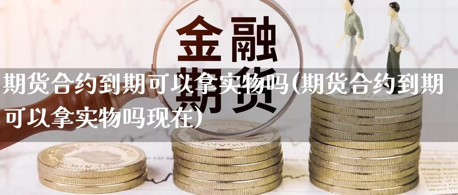 期货合约到期可以拿实物吗(期货合约到期可以拿实物吗现在)