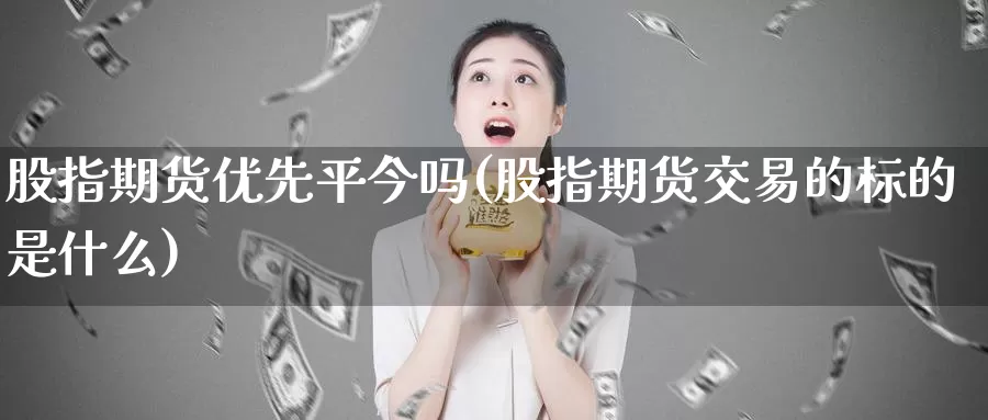 股指期货优先平今吗(股指期货交易的标的是什么)