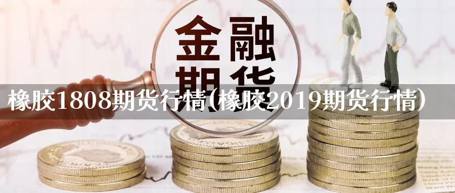 橡胶1808期货行情(橡胶2019期货行情)