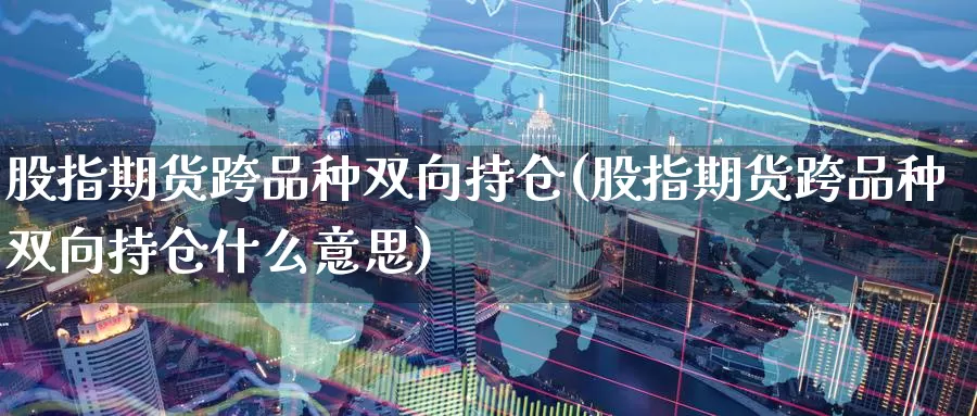 股指期货跨品种双向持仓(股指期货跨品种双向持仓什么意思)