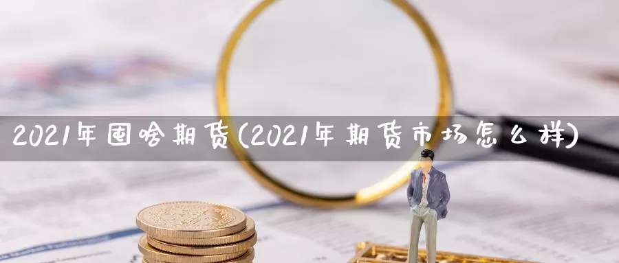 2021年囤啥期货(2021年期货市场怎么样)