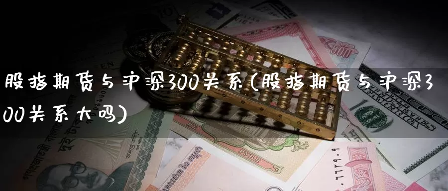 股指期货与沪深300关系(股指期货与沪深300关系大吗)