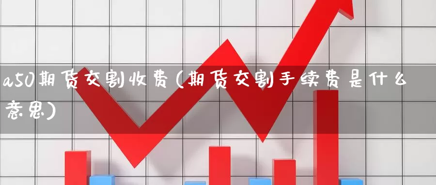 a50期货交割收费(期货交割手续费是什么意思)