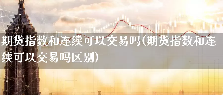 期货指数和连续可以交易吗(期货指数和连续可以交易吗区别)