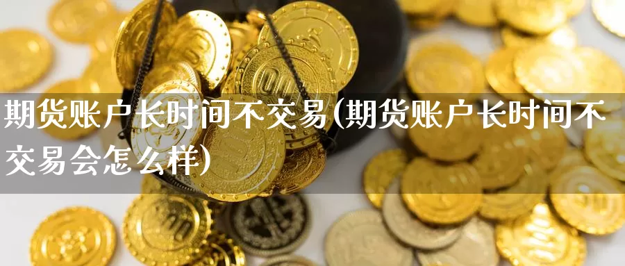 期货账户长时间不交易(期货账户长时间不交易会怎么样)