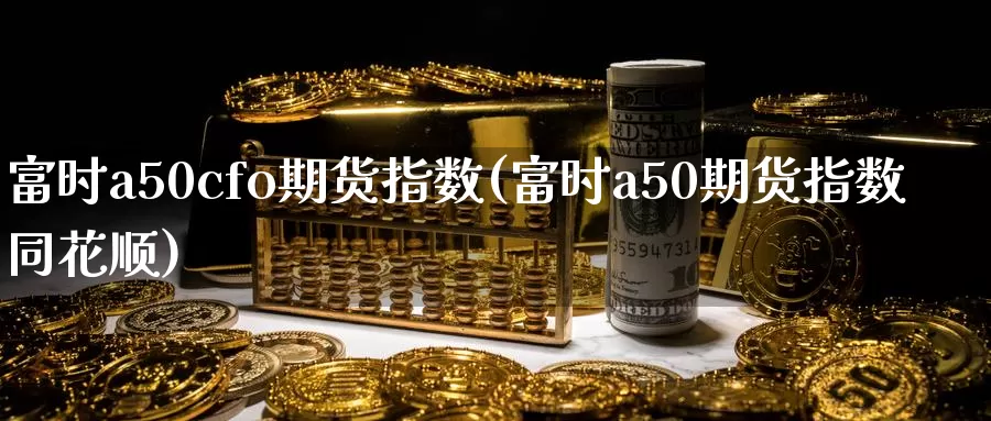 富时a50cfo期货指数(富时a50期货指数同花顺)