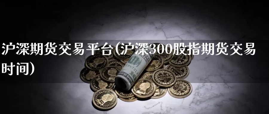 沪深期货交易平台(沪深300股指期货交易时间)