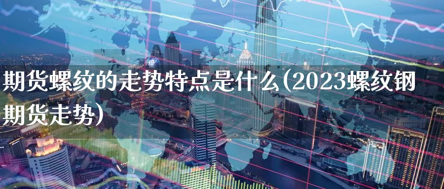 期货螺纹的走势特点是什么(2023螺纹钢期货走势)