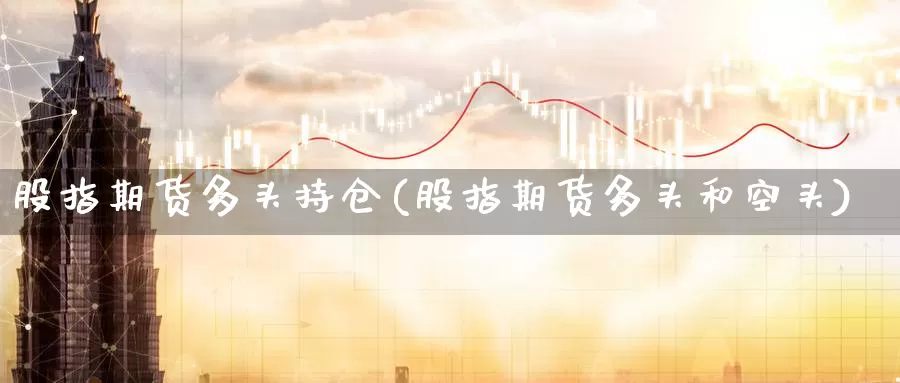 股指期货多头持仓(股指期货多头和空头)