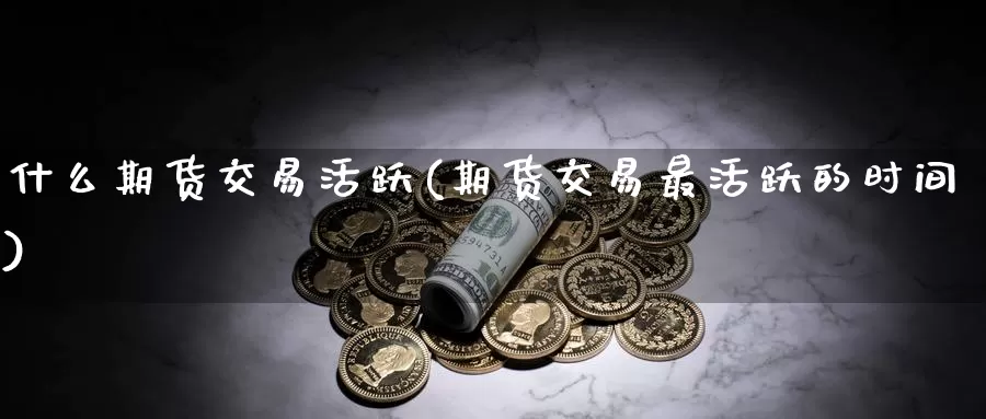 什么期货交易活跃(期货交易最活跃的时间)