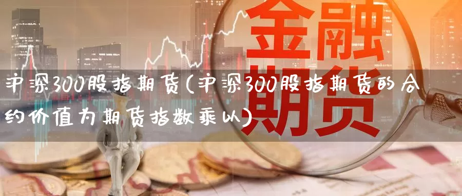 沪深300股指期货(沪深300股指期货的合约价值为期货指数乘以)