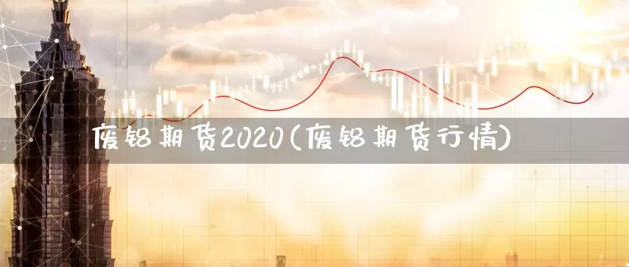 废铝期货2020(废铝期货行情)