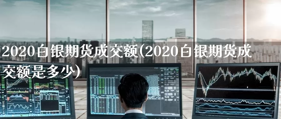 2020白银期货成交额(2020白银期货成交额是多少)