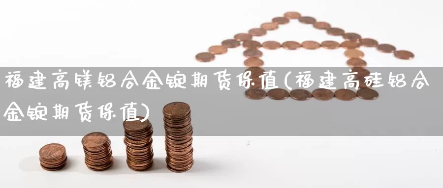 福建高镁铝合金锭期货保值(福建高硅铝合金锭期货保值)