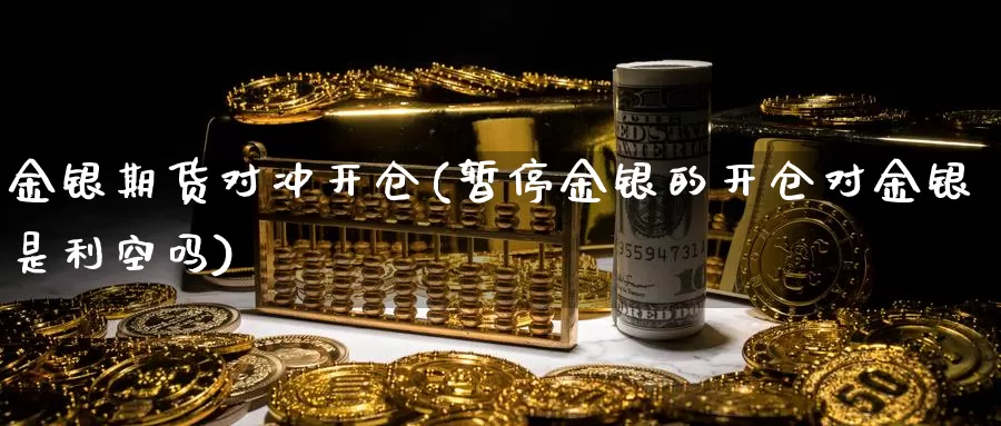 金银期货对冲开仓(暂停金银的开仓对金银是利空吗)