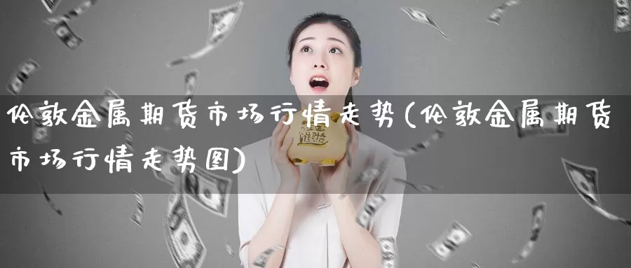 伦敦金属期货市场行情走势(伦敦金属期货市场行情走势图)