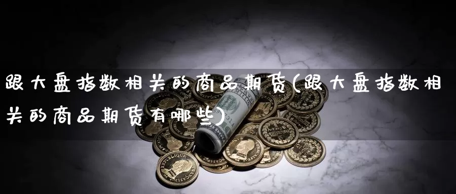 跟大盘指数相关的商品期货(跟大盘指数相关的商品期货有哪些)