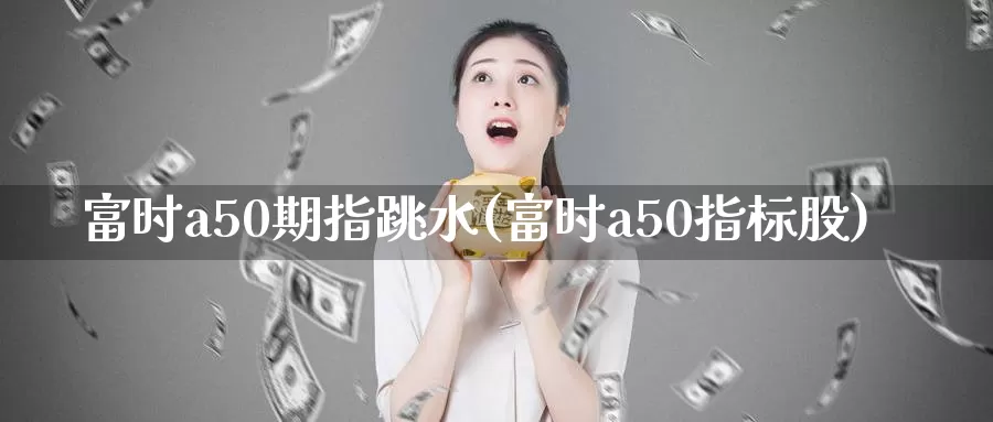 富时a50期指跳水(富时a50指标股)