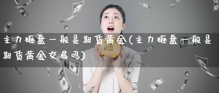 主力砸盘一般是期货黄金(主力砸盘一般是期货黄金交易吗)