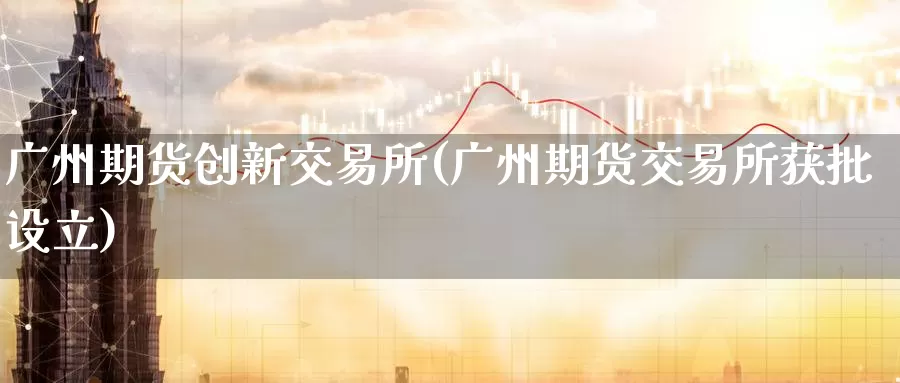 广州期货创新交易所(广州期货交易所获批设立)