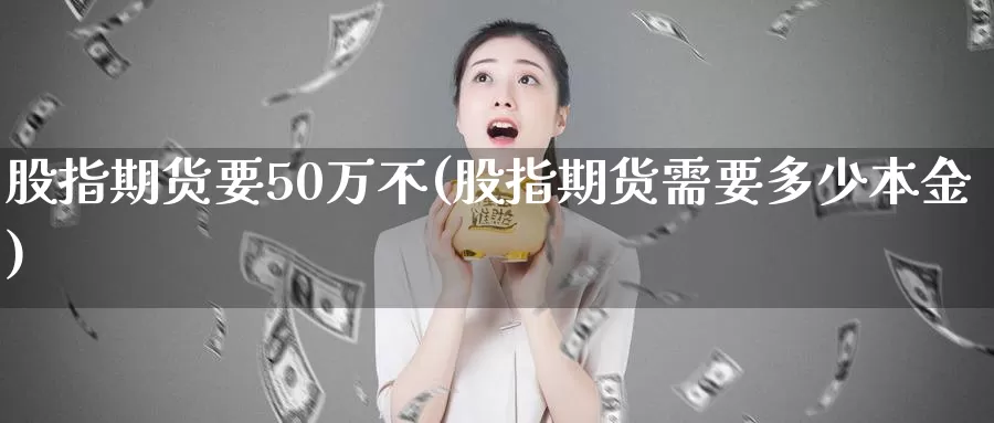 股指期货要50万不(股指期货需要多少本金)