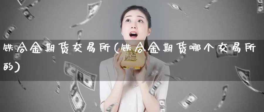 铁合金期货交易所(铁合金期货哪个交易所的)