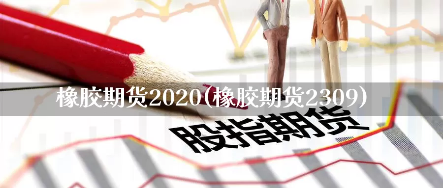 橡胶期货2020(橡胶期货2309)