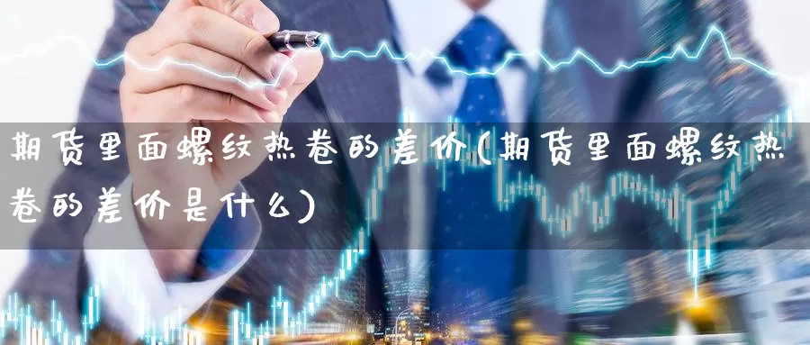 期货里面螺纹热卷的差价(期货里面螺纹热卷的差价是什么)