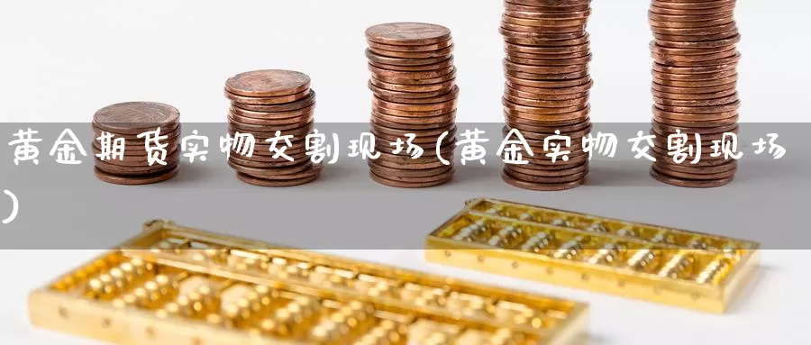 黄金期货实物交割现场(黄金实物交割现场)