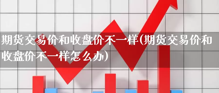 期货交易价和收盘价不一样(期货交易价和收盘价不一样怎么办)