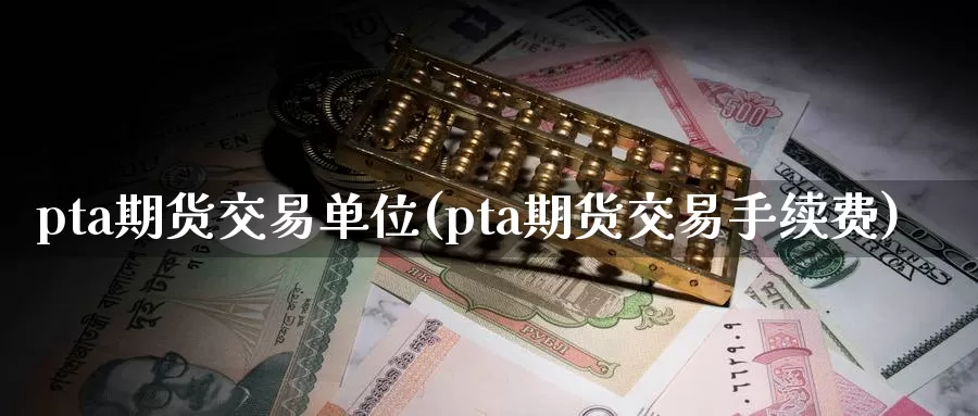 pta期货交易单位(pta期货交易手续费)