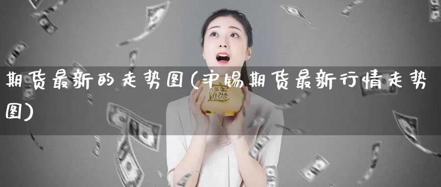 期货最新的走势图(沪锡期货最新行情走势图)