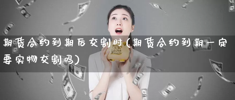 期货合约到期后交割时(期货合约到期一定要实物交割吗)