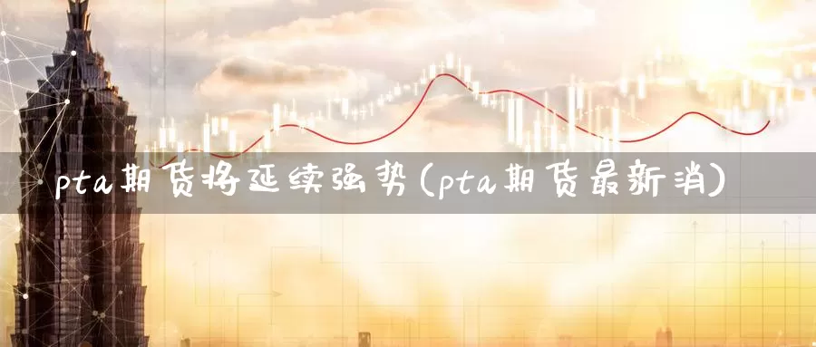 pta期货将延续强势(pta期货最新消)