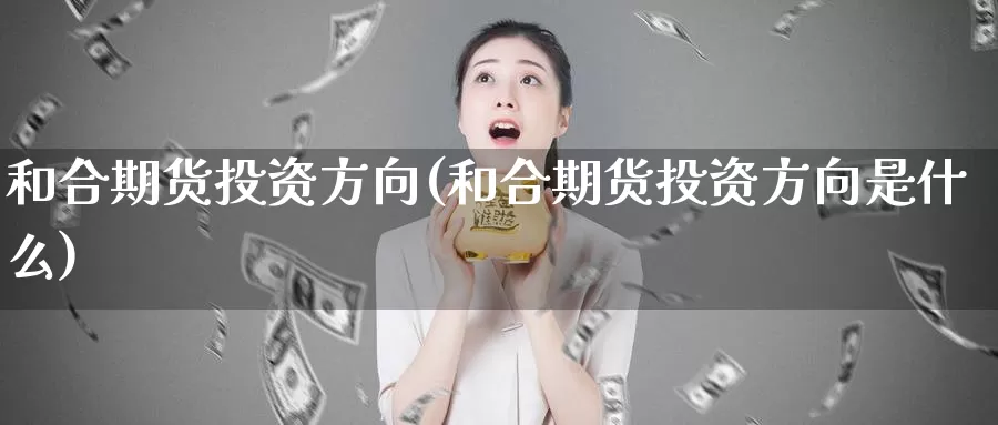 和合期货投资方向(和合期货投资方向是什么)