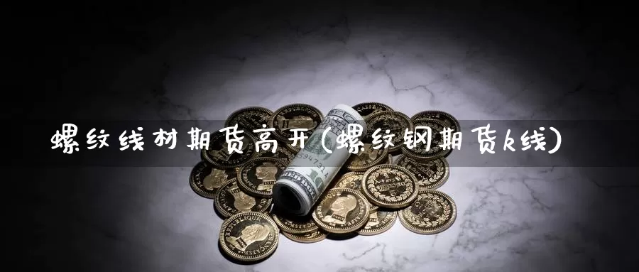 螺纹线材期货高开(螺纹钢期货k线)