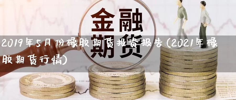 2019年5月份橡胶期货投资报告(2021年橡胶期货行情)