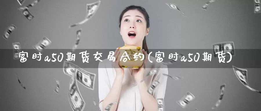 富时a50期货交易合约(富时a50期货)