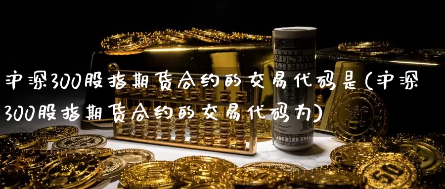 沪深300股指期货合约的交易代码是(沪深300股指期货合约的交易代码为)