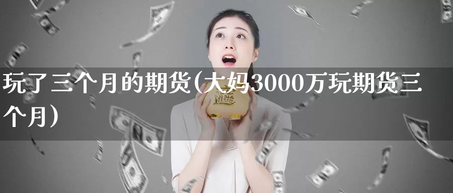 玩了三个月的期货(大妈3000万玩期货三个月)