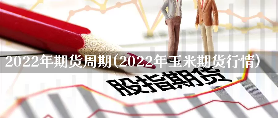 2022年期货周期(2022年玉米期货行情)