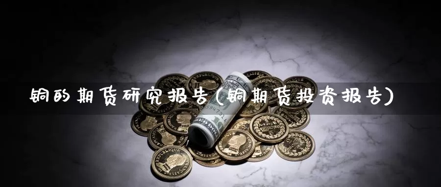 铜的期货研究报告(铜期货投资报告)