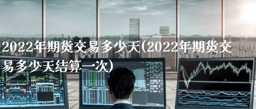 2022年期货交易多少天(2022年期货交易多少天结算一次)