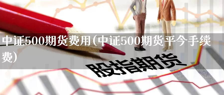 中证500期货费用(中证500期货平今手续费)