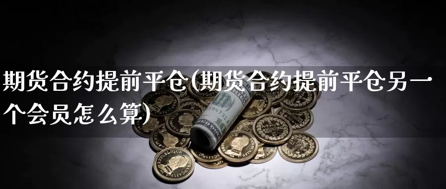 期货合约提前平仓(期货合约提前平仓另一个会员怎么算)