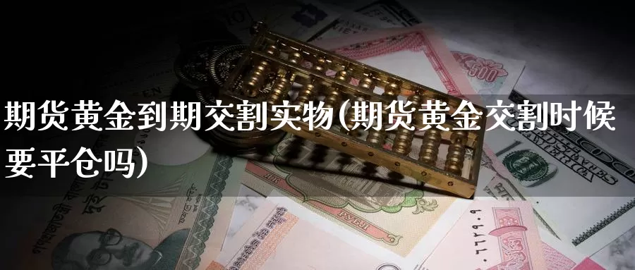 期货黄金到期交割实物(期货黄金交割时候要平仓吗)