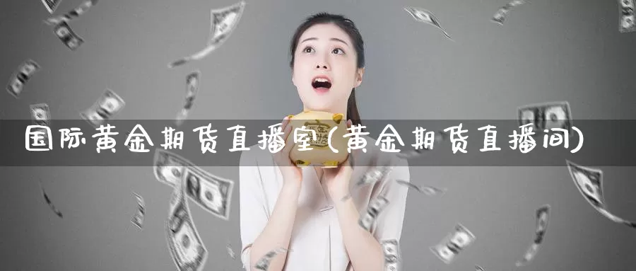 国际黄金期货直播室(黄金期货直播间)